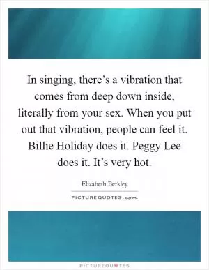 In singing, there’s a vibration that comes from deep down inside, literally from your sex. When you put out that vibration, people can feel it. Billie Holiday does it. Peggy Lee does it. It’s very hot Picture Quote #1