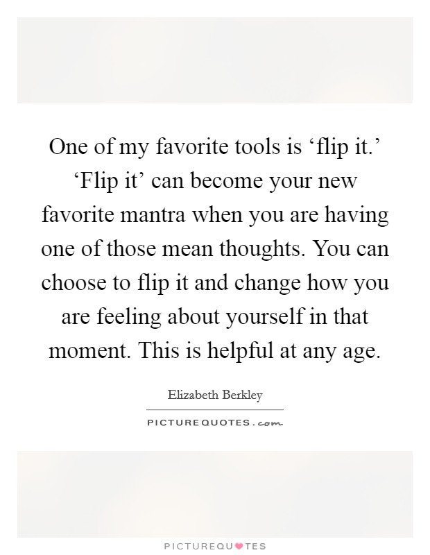 One of my favorite tools is ‘flip it.' ‘Flip it' can become your new favorite mantra when you are having one of those mean thoughts. You can choose to flip it and change how you are feeling about yourself in that moment. This is helpful at any age Picture Quote #1