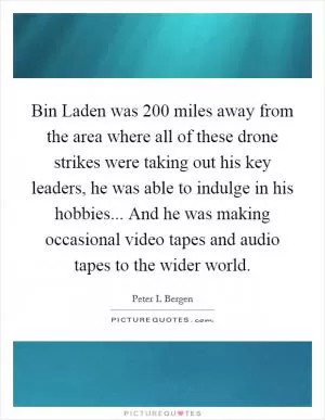 Bin Laden was 200 miles away from the area where all of these drone strikes were taking out his key leaders, he was able to indulge in his hobbies... And he was making occasional video tapes and audio tapes to the wider world Picture Quote #1