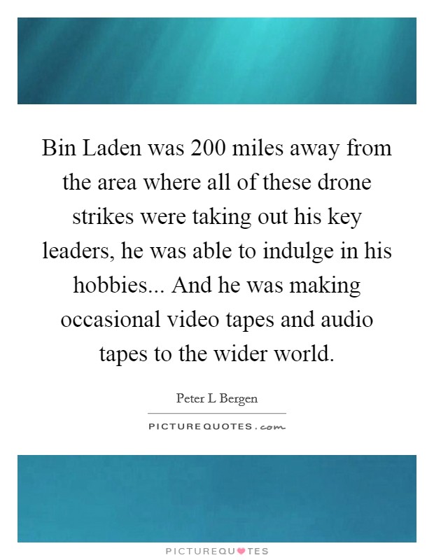 Bin Laden was 200 miles away from the area where all of these drone strikes were taking out his key leaders, he was able to indulge in his hobbies... And he was making occasional video tapes and audio tapes to the wider world Picture Quote #1
