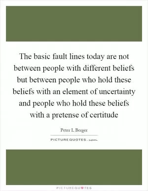 The basic fault lines today are not between people with different beliefs but between people who hold these beliefs with an element of uncertainty and people who hold these beliefs with a pretense of certitude Picture Quote #1