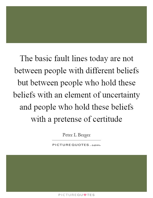 The basic fault lines today are not between people with different beliefs but between people who hold these beliefs with an element of uncertainty and people who hold these beliefs with a pretense of certitude Picture Quote #1