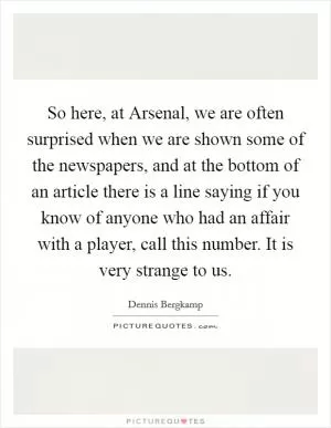 So here, at Arsenal, we are often surprised when we are shown some of the newspapers, and at the bottom of an article there is a line saying if you know of anyone who had an affair with a player, call this number. It is very strange to us Picture Quote #1