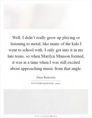 Well, I didn’t really grow up playing or listening to metal, like many of the kids I went to school with. I only got into it in my late teens, so when Marilyn Manson formed, it was at a time when I was still excited about approaching music from that angle Picture Quote #1