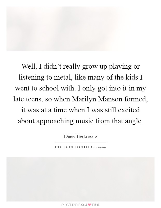 Well, I didn't really grow up playing or listening to metal, like many of the kids I went to school with. I only got into it in my late teens, so when Marilyn Manson formed, it was at a time when I was still excited about approaching music from that angle Picture Quote #1