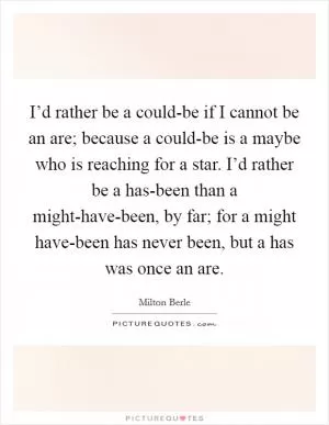I’d rather be a could-be if I cannot be an are; because a could-be is a maybe who is reaching for a star. I’d rather be a has-been than a might-have-been, by far; for a might have-been has never been, but a has was once an are Picture Quote #1