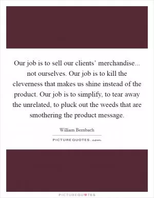 Our job is to sell our clients’ merchandise... not ourselves. Our job is to kill the cleverness that makes us shine instead of the product. Our job is to simplify, to tear away the unrelated, to pluck out the weeds that are smothering the product message Picture Quote #1