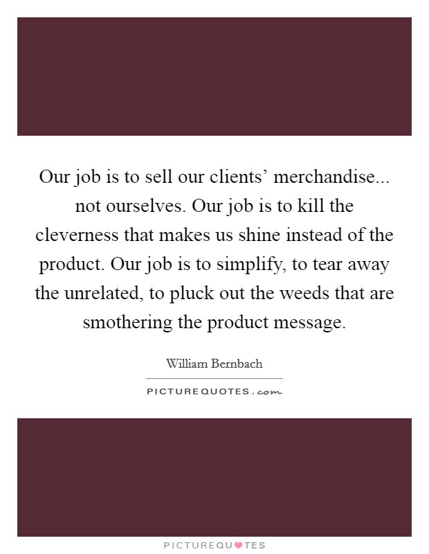 Our job is to sell our clients' merchandise... not ourselves. Our job is to kill the cleverness that makes us shine instead of the product. Our job is to simplify, to tear away the unrelated, to pluck out the weeds that are smothering the product message Picture Quote #1