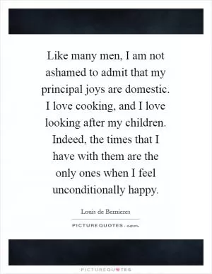Like many men, I am not ashamed to admit that my principal joys are domestic. I love cooking, and I love looking after my children. Indeed, the times that I have with them are the only ones when I feel unconditionally happy Picture Quote #1