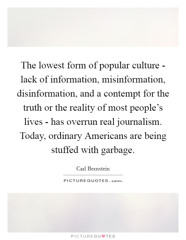 The lowest form of popular culture - lack of information, misinformation, disinformation, and a contempt for the truth or the reality of most people's lives - has overrun real journalism. Today, ordinary Americans are being stuffed with garbage Picture Quote #1