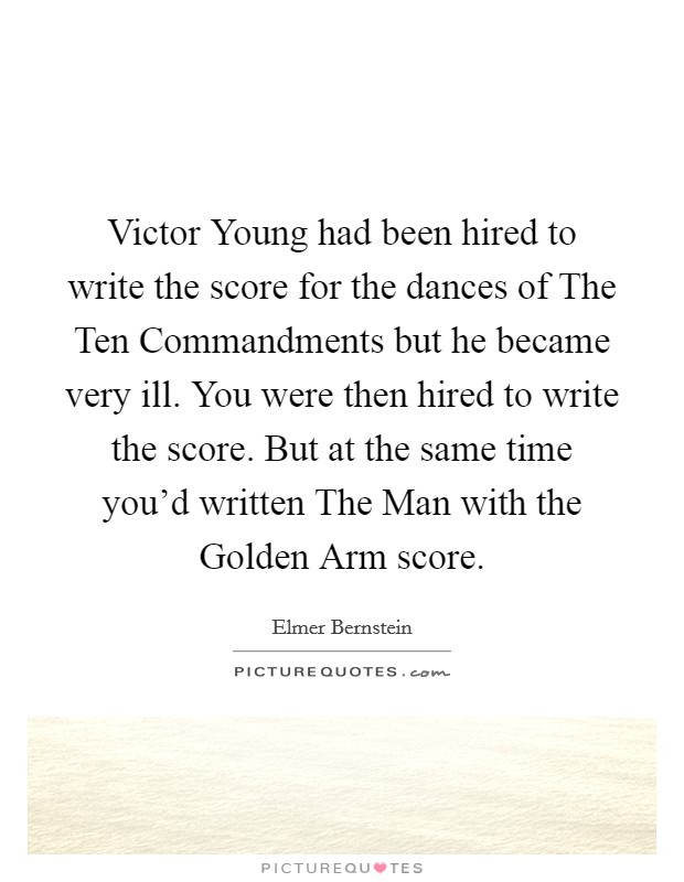 Victor Young had been hired to write the score for the dances of The Ten Commandments but he became very ill. You were then hired to write the score. But at the same time you'd written The Man with the Golden Arm score Picture Quote #1