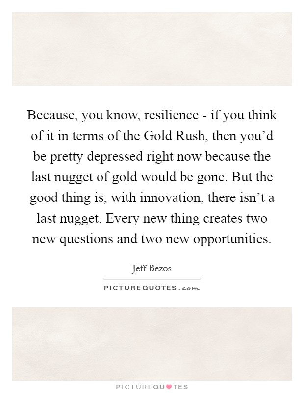 Because, you know, resilience - if you think of it in terms of the Gold Rush, then you’d be pretty depressed right now because the last nugget of gold would be gone. But the good thing is, with innovation, there isn’t a last nugget. Every new thing creates two new questions and two new opportunities Picture Quote #1