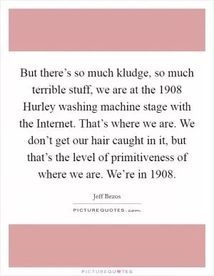 But there’s so much kludge, so much terrible stuff, we are at the 1908 Hurley washing machine stage with the Internet. That’s where we are. We don’t get our hair caught in it, but that’s the level of primitiveness of where we are. We’re in 1908 Picture Quote #1