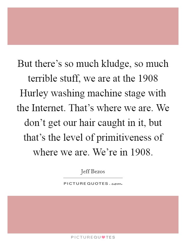 But there's so much kludge, so much terrible stuff, we are at the 1908 Hurley washing machine stage with the Internet. That's where we are. We don't get our hair caught in it, but that's the level of primitiveness of where we are. We're in 1908 Picture Quote #1