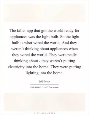 The killer app that got the world ready for appliances was the light bulb. So the light bulb is what wired the world. And they weren’t thinking about appliances when they wired the world. They were really thinking about - they weren’t putting electricity into the home. They were putting lighting into the home Picture Quote #1