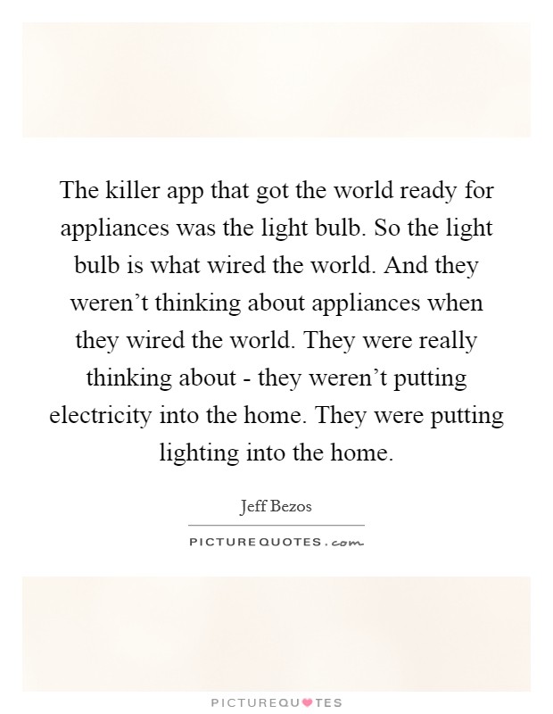 The killer app that got the world ready for appliances was the light bulb. So the light bulb is what wired the world. And they weren't thinking about appliances when they wired the world. They were really thinking about - they weren't putting electricity into the home. They were putting lighting into the home Picture Quote #1