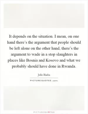 It depends on the situation. I mean, on one hand there’s the argument that people should be left alone on the other hand, there’s the argument to wade in a stop slaughters in places like Bosnia and Kosovo and what we probably should have done in Rwanda Picture Quote #1