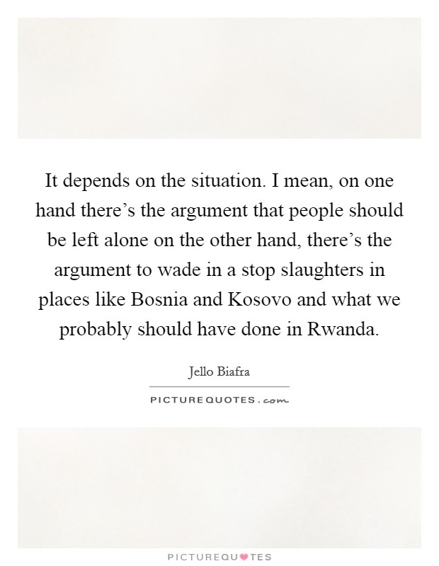 It depends on the situation. I mean, on one hand there's the argument that people should be left alone on the other hand, there's the argument to wade in a stop slaughters in places like Bosnia and Kosovo and what we probably should have done in Rwanda Picture Quote #1