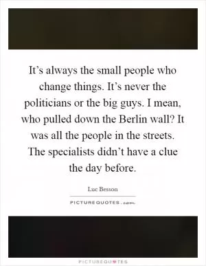 It’s always the small people who change things. It’s never the politicians or the big guys. I mean, who pulled down the Berlin wall? It was all the people in the streets. The specialists didn’t have a clue the day before Picture Quote #1