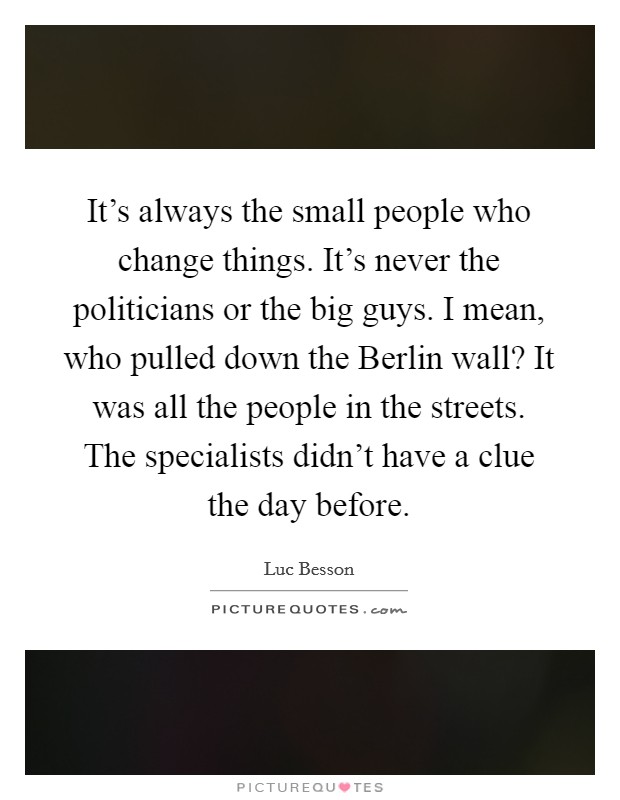It's always the small people who change things. It's never the politicians or the big guys. I mean, who pulled down the Berlin wall? It was all the people in the streets. The specialists didn't have a clue the day before Picture Quote #1