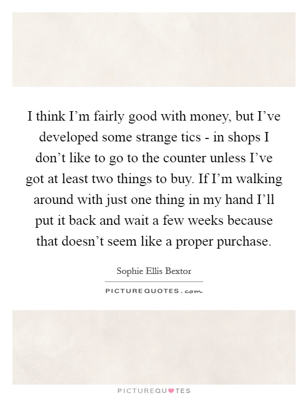 I think I'm fairly good with money, but I've developed some strange tics - in shops I don't like to go to the counter unless I've got at least two things to buy. If I'm walking around with just one thing in my hand I'll put it back and wait a few weeks because that doesn't seem like a proper purchase Picture Quote #1
