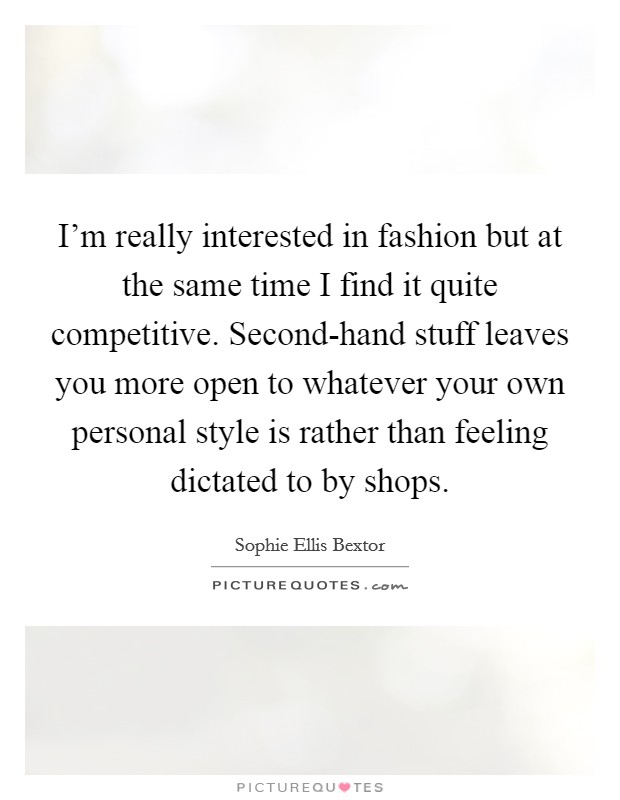I'm really interested in fashion but at the same time I find it quite competitive. Second-hand stuff leaves you more open to whatever your own personal style is rather than feeling dictated to by shops Picture Quote #1