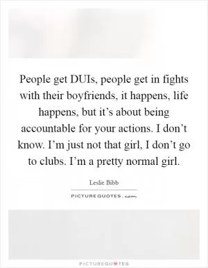 People get DUIs, people get in fights with their boyfriends, it happens, life happens, but it’s about being accountable for your actions. I don’t know. I’m just not that girl, I don’t go to clubs. I’m a pretty normal girl Picture Quote #1
