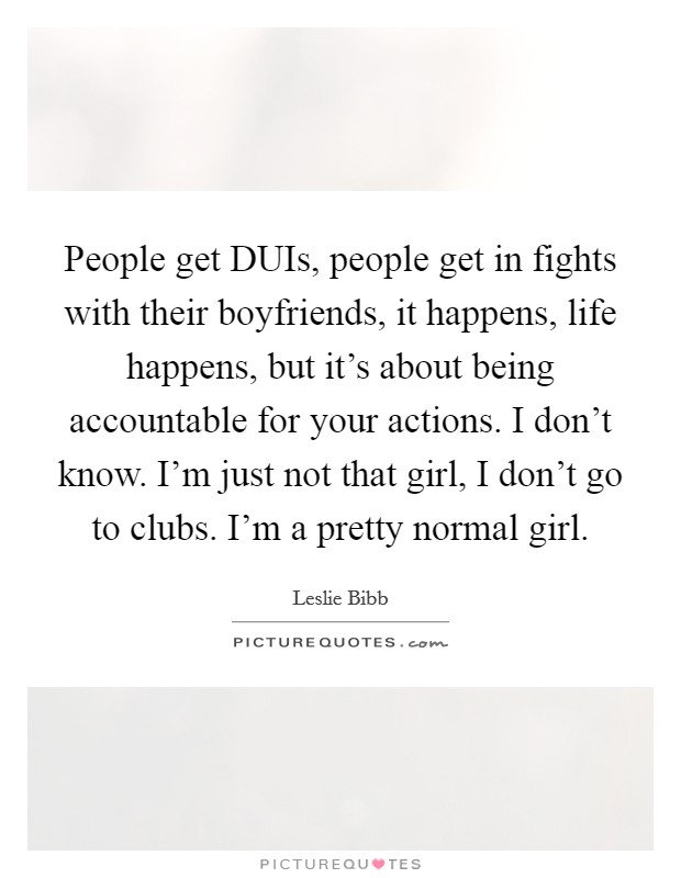 People get DUIs, people get in fights with their boyfriends, it happens, life happens, but it's about being accountable for your actions. I don't know. I'm just not that girl, I don't go to clubs. I'm a pretty normal girl Picture Quote #1