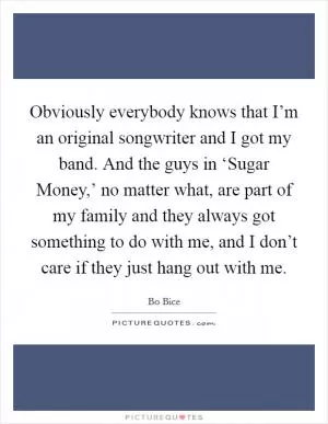 Obviously everybody knows that I’m an original songwriter and I got my band. And the guys in ‘Sugar Money,’ no matter what, are part of my family and they always got something to do with me, and I don’t care if they just hang out with me Picture Quote #1