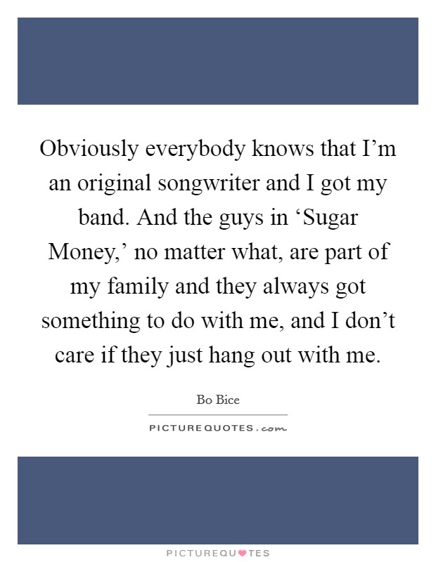 Obviously everybody knows that I'm an original songwriter and I got my band. And the guys in ‘Sugar Money,' no matter what, are part of my family and they always got something to do with me, and I don't care if they just hang out with me Picture Quote #1