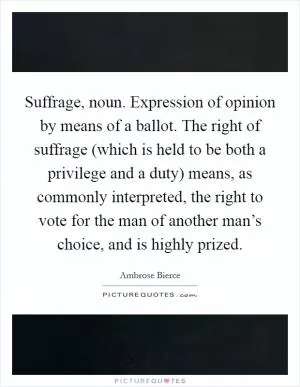 Suffrage, noun. Expression of opinion by means of a ballot. The right of suffrage (which is held to be both a privilege and a duty) means, as commonly interpreted, the right to vote for the man of another man’s choice, and is highly prized Picture Quote #1
