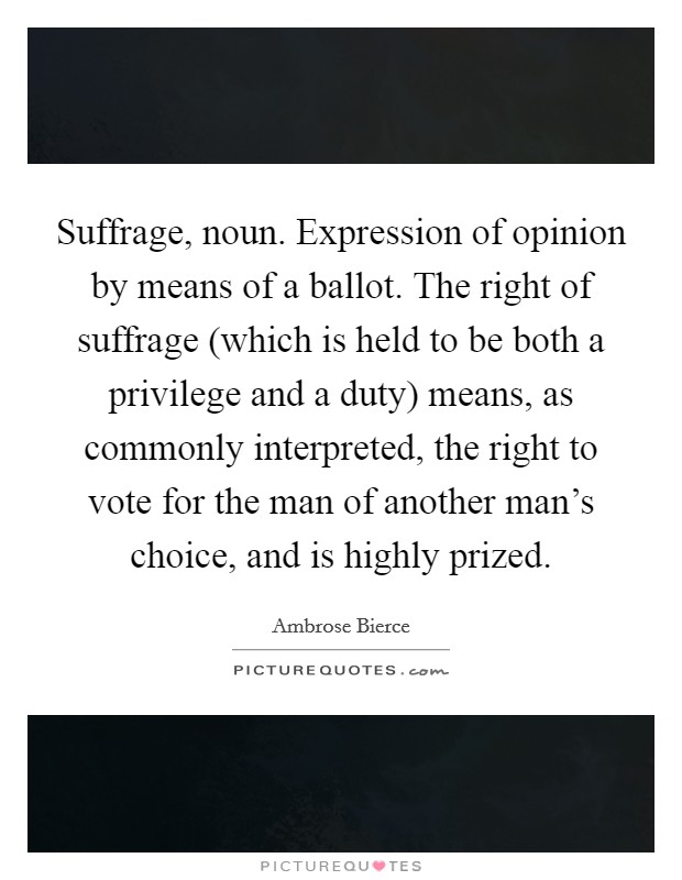 Suffrage, noun. Expression of opinion by means of a ballot. The right of suffrage (which is held to be both a privilege and a duty) means, as commonly interpreted, the right to vote for the man of another man's choice, and is highly prized Picture Quote #1