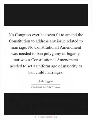 No Congress ever has seen fit to amend the Constitution to address any issue related to marriage. No Constitutional Amendment was needed to ban polygamy or bigamy, nor was a Constitutional Amendment needed to set a uniform age of majority to ban child marriages Picture Quote #1