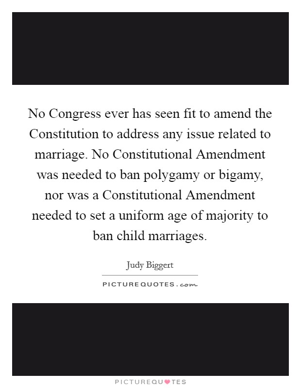 No Congress ever has seen fit to amend the Constitution to address any issue related to marriage. No Constitutional Amendment was needed to ban polygamy or bigamy, nor was a Constitutional Amendment needed to set a uniform age of majority to ban child marriages Picture Quote #1