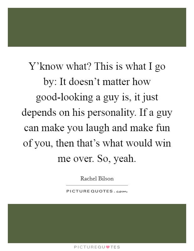 Y'know what? This is what I go by: It doesn't matter how good-looking a guy is, it just depends on his personality. If a guy can make you laugh and make fun of you, then that's what would win me over. So, yeah Picture Quote #1