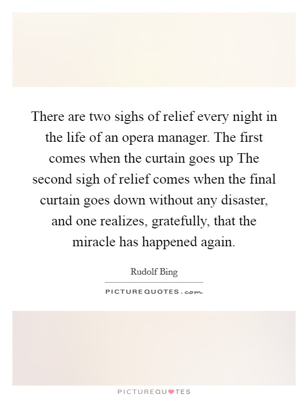 There are two sighs of relief every night in the life of an opera manager. The first comes when the curtain goes up The second sigh of relief comes when the final curtain goes down without any disaster, and one realizes, gratefully, that the miracle has happened again Picture Quote #1