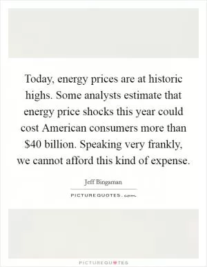 Today, energy prices are at historic highs. Some analysts estimate that energy price shocks this year could cost American consumers more than $40 billion. Speaking very frankly, we cannot afford this kind of expense Picture Quote #1