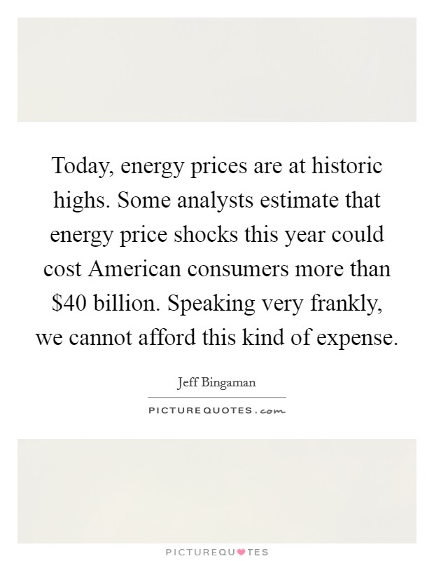 Today, energy prices are at historic highs. Some analysts estimate that energy price shocks this year could cost American consumers more than $40 billion. Speaking very frankly, we cannot afford this kind of expense Picture Quote #1