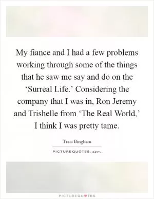 My fiance and I had a few problems working through some of the things that he saw me say and do on the ‘Surreal Life.’ Considering the company that I was in, Ron Jeremy and Trishelle from ‘The Real World,’ I think I was pretty tame Picture Quote #1