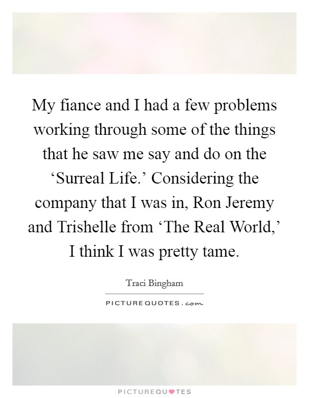 My fiance and I had a few problems working through some of the things that he saw me say and do on the ‘Surreal Life.' Considering the company that I was in, Ron Jeremy and Trishelle from ‘The Real World,' I think I was pretty tame Picture Quote #1