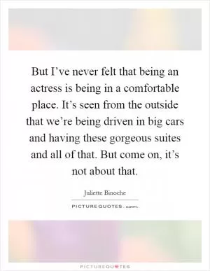 But I’ve never felt that being an actress is being in a comfortable place. It’s seen from the outside that we’re being driven in big cars and having these gorgeous suites and all of that. But come on, it’s not about that Picture Quote #1