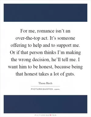 For me, romance isn’t an over-the-top act. It’s someone offering to help and to support me. Or if that person thinks I’m making the wrong decision, he’ll tell me. I want him to be honest, because being that honest takes a lot of guts Picture Quote #1