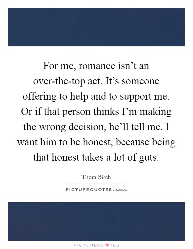 For me, romance isn't an over-the-top act. It's someone offering to help and to support me. Or if that person thinks I'm making the wrong decision, he'll tell me. I want him to be honest, because being that honest takes a lot of guts Picture Quote #1