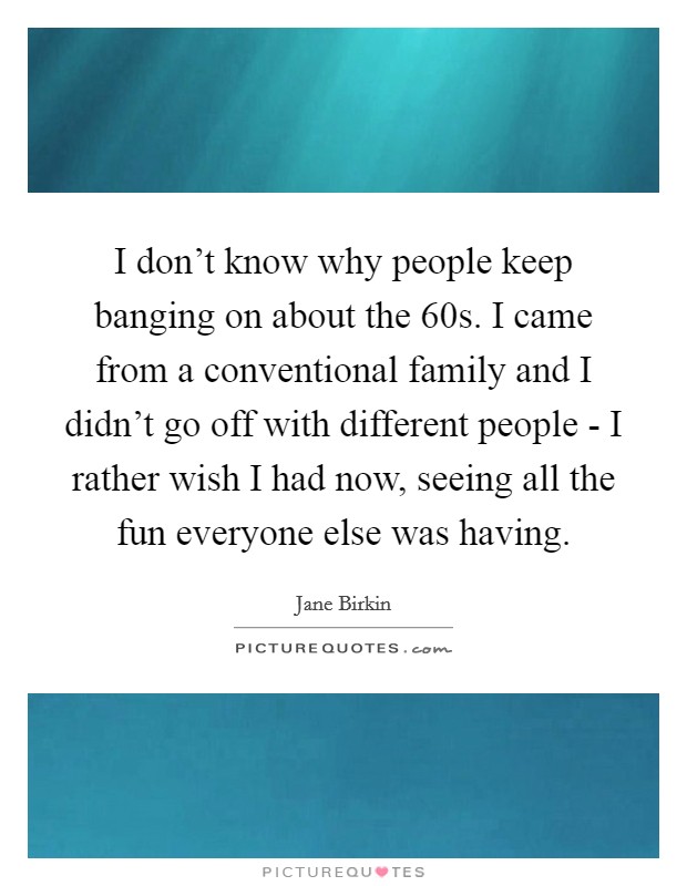 I don't know why people keep banging on about the  60s. I came from a conventional family and I didn't go off with different people - I rather wish I had now, seeing all the fun everyone else was having Picture Quote #1