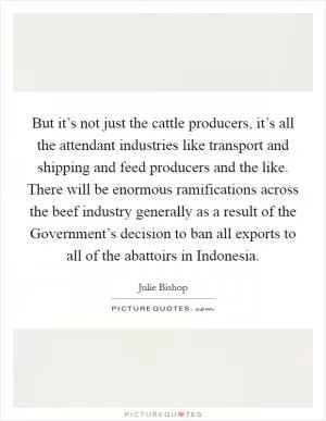 But it’s not just the cattle producers, it’s all the attendant industries like transport and shipping and feed producers and the like. There will be enormous ramifications across the beef industry generally as a result of the Government’s decision to ban all exports to all of the abattoirs in Indonesia Picture Quote #1