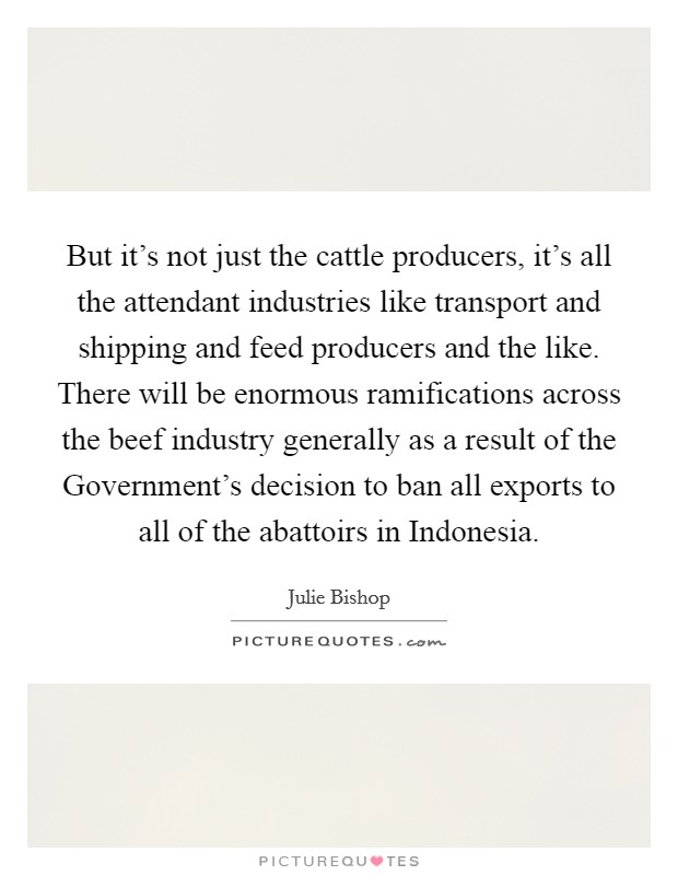 But it's not just the cattle producers, it's all the attendant industries like transport and shipping and feed producers and the like. There will be enormous ramifications across the beef industry generally as a result of the Government's decision to ban all exports to all of the abattoirs in Indonesia Picture Quote #1