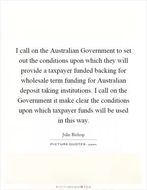 I call on the Australian Government to set out the conditions upon which they will provide a taxpayer funded backing for wholesale term funding for Australian deposit taking institutions. I call on the Government it make clear the conditions upon which taxpayer funds will be used in this way Picture Quote #1