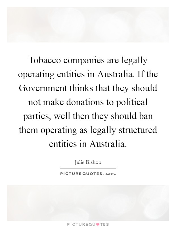 Tobacco companies are legally operating entities in Australia. If the Government thinks that they should not make donations to political parties, well then they should ban them operating as legally structured entities in Australia Picture Quote #1