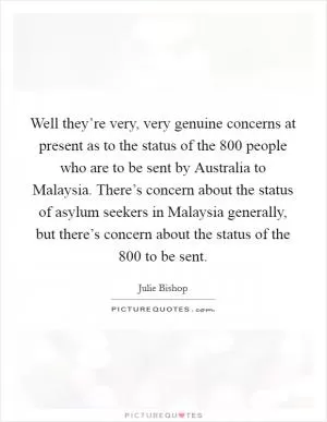 Well they’re very, very genuine concerns at present as to the status of the 800 people who are to be sent by Australia to Malaysia. There’s concern about the status of asylum seekers in Malaysia generally, but there’s concern about the status of the 800 to be sent Picture Quote #1