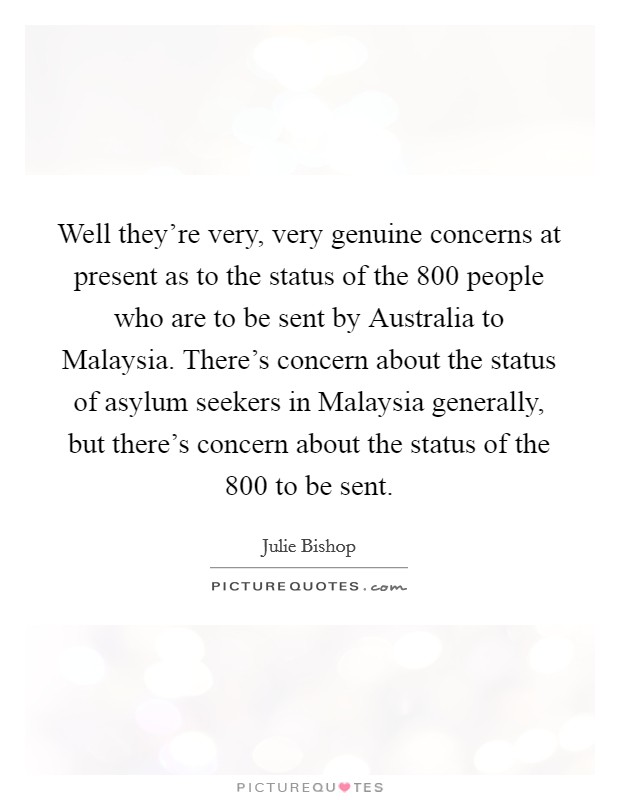 Well they're very, very genuine concerns at present as to the status of the 800 people who are to be sent by Australia to Malaysia. There's concern about the status of asylum seekers in Malaysia generally, but there's concern about the status of the 800 to be sent Picture Quote #1